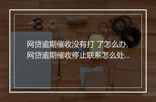 网贷逾期催收没有打 了怎么办,网贷逾期催收停止联系怎么处理