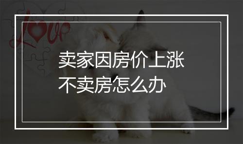 卖家因房价上涨不卖房怎么办