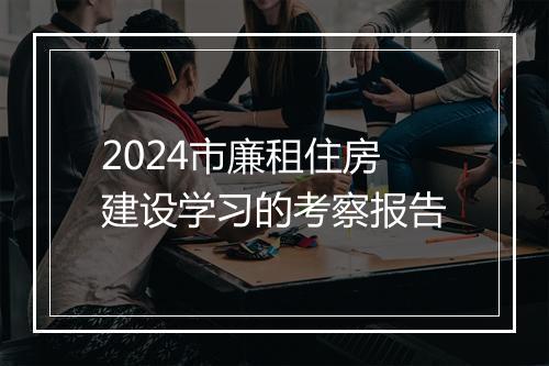 2024市廉租住房建设学习的考察报告