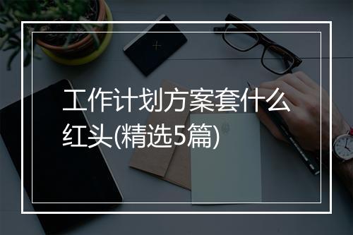 工作计划方案套什么红头(精选5篇)