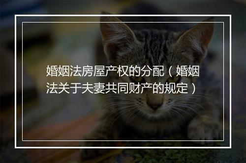 婚姻法房屋产权的分配（婚姻法关于夫妻共同财产的规定）