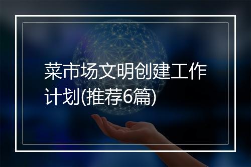 菜市场文明创建工作计划(推荐6篇)