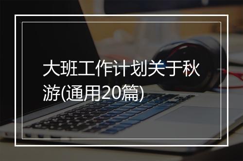 大班工作计划关于秋游(通用20篇)
