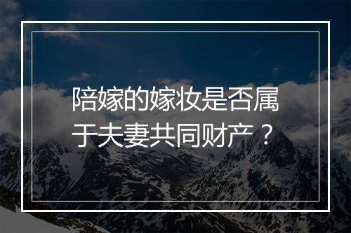 陪嫁的嫁妆是否属于夫妻共同财产？