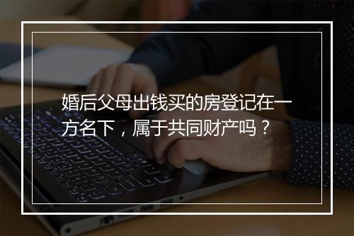 婚后父母出钱买的房登记在一方名下，属于共同财产吗？