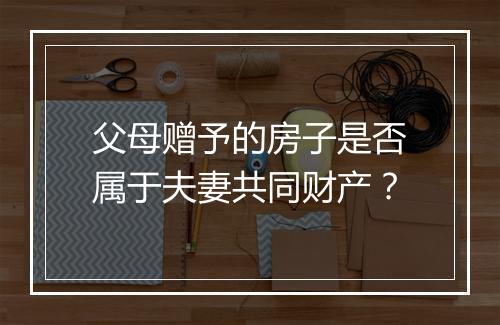父母赠予的房子是否属于夫妻共同财产？