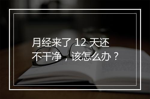 月经来了 12 天还不干净，该怎么办？