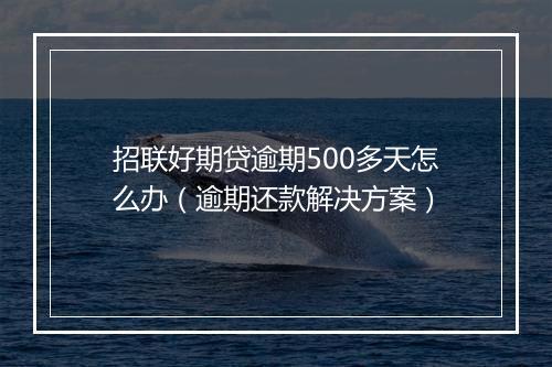 招联好期贷逾期500多天怎么办（逾期还款解决方案）