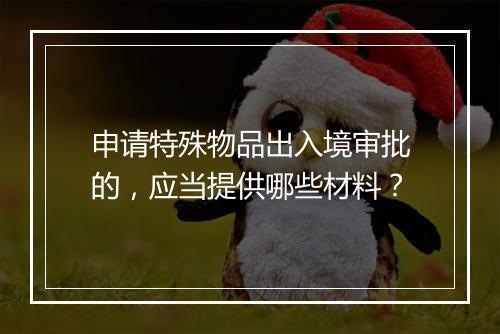 申请特殊物品出入境审批的，应当提供哪些材料？
