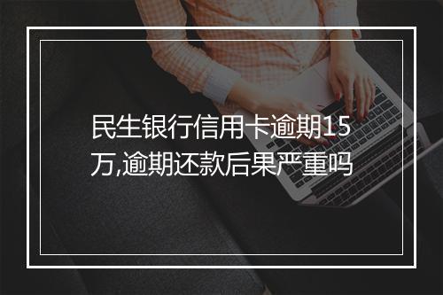 民生银行信用卡逾期15万,逾期还款后果严重吗