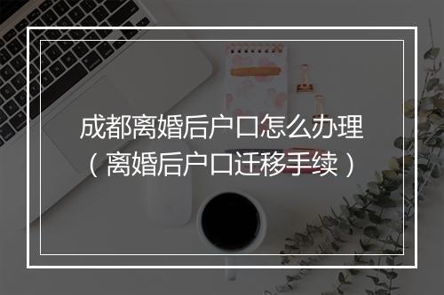 成都离婚后户口怎么办理（离婚后户口迁移手续）