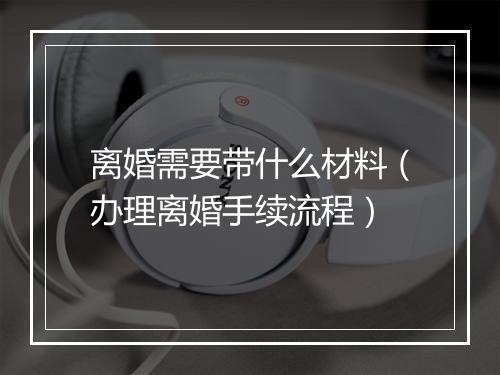 离婚需要带什么材料（办理离婚手续流程）