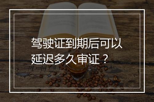 驾驶证到期后可以延迟多久审证？