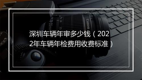 深圳车辆年审多少钱（2022年车辆年检费用收费标准）