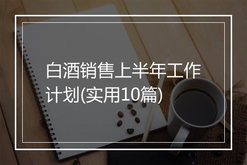 白酒销售上半年工作计划(实用10篇)