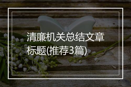 清廉机关总结文章标题(推荐3篇)
