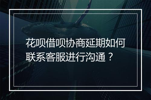 花呗借呗协商延期如何联系客服进行沟通？