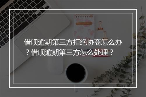 借呗逾期第三方拒绝协商怎么办？借呗逾期第三方怎么处理？