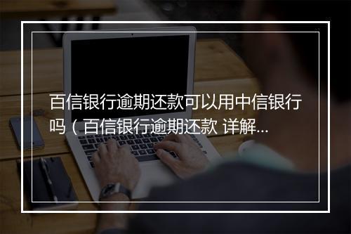 百信银行逾期还款可以用中信银行吗（百信银行逾期还款 详解）