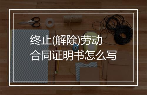终止(解除)劳动合同证明书怎么写