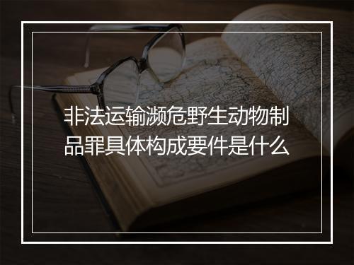 非法运输濒危野生动物制品罪具体构成要件是什么