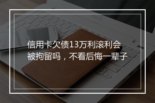 信用卡欠债13万利滚利会被拘留吗，不看后悔一辈子