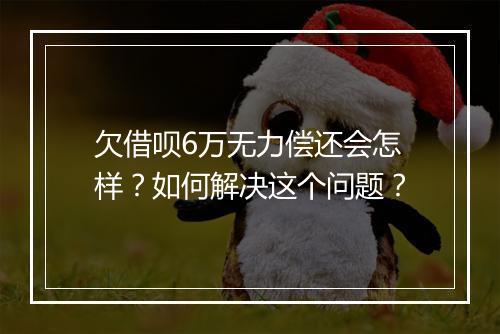 欠借呗6万无力偿还会怎样？如何解决这个问题？