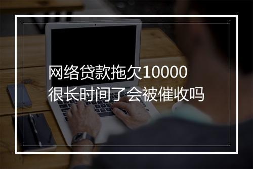 网络贷款拖欠10000很长时间了会被催收吗