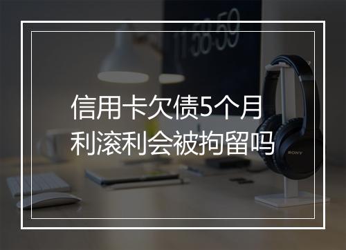 信用卡欠债5个月利滚利会被拘留吗