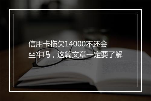信用卡拖欠14000不还会坐牢吗，这篇文章一定要了解