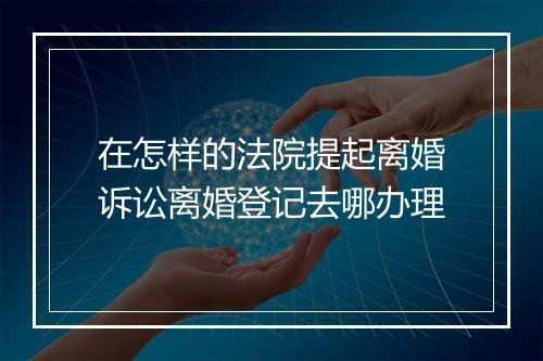 在怎样的法院提起离婚诉讼离婚登记去哪办理