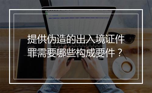 提供伪造的出入境证件罪需要哪些构成要件？
