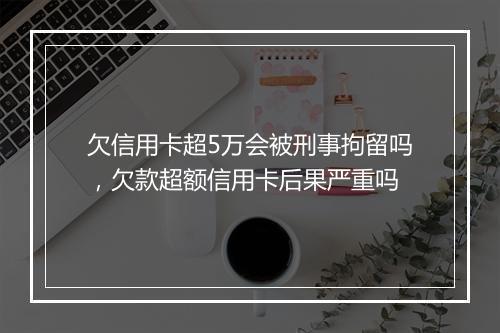 欠信用卡超5万会被刑事拘留吗，欠款超额信用卡后果严重吗