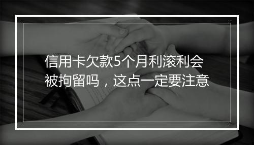 信用卡欠款5个月利滚利会被拘留吗，这点一定要注意