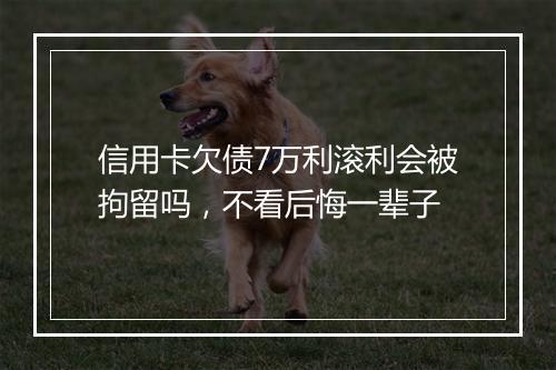 信用卡欠债7万利滚利会被拘留吗，不看后悔一辈子