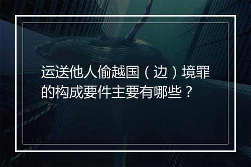 运送他人偷越国（边）境罪的构成要件主要有哪些？