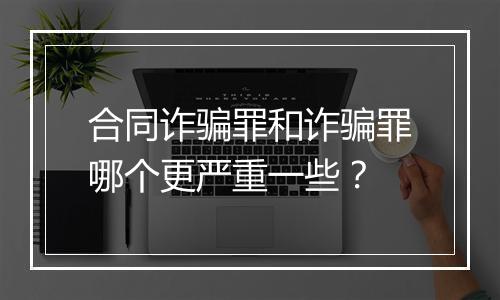 合同诈骗罪和诈骗罪哪个更严重一些？