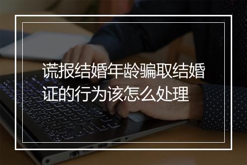 谎报结婚年龄骗取结婚证的行为该怎么处理