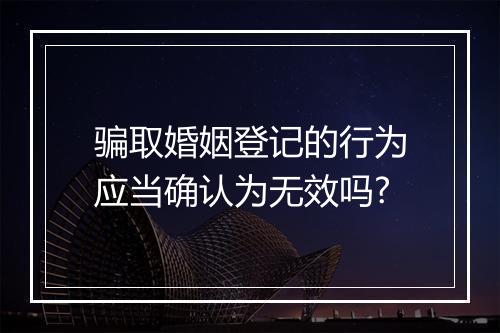 骗取婚姻登记的行为应当确认为无效吗?