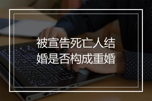 被宣告死亡人结婚是否构成重婚