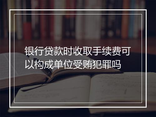 银行贷款时收取手续费可以构成单位受贿犯罪吗