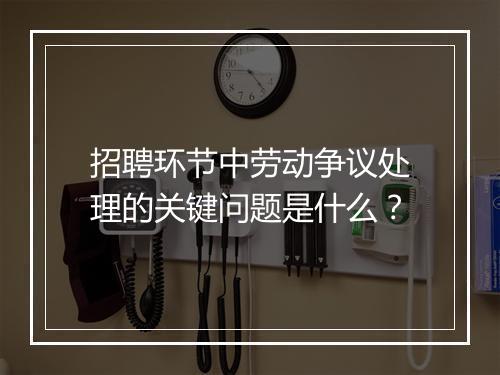 招聘环节中劳动争议处理的关键问题是什么？