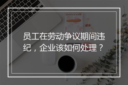 员工在劳动争议期间违纪，企业该如何处理？