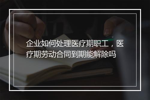 企业如何处理医疗期职工，医疗期劳动合同到期能解除吗