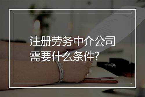 注册劳务中介公司需要什么条件?