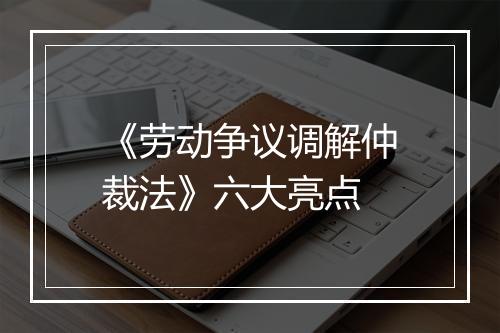 《劳动争议调解仲裁法》六大亮点