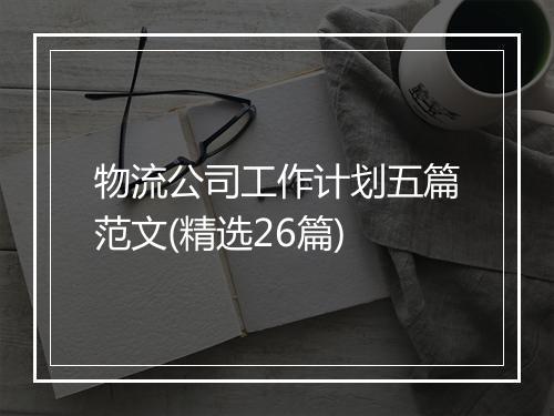 物流公司工作计划五篇范文(精选26篇)