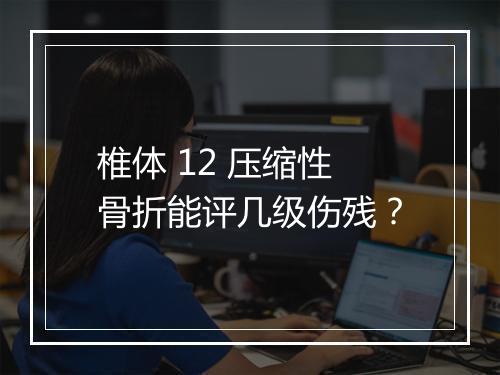 椎体 12 压缩性骨折能评几级伤残？