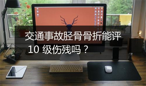 交通事故胫骨骨折能评 10 级伤残吗？