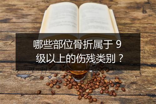 哪些部位骨折属于 9 级以上的伤残类别？